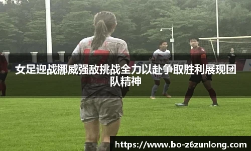 女足迎战挪威强敌挑战全力以赴争取胜利展现团队精神