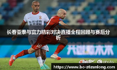 长春亚泰与富力精彩对决直播全程回顾与赛后分析